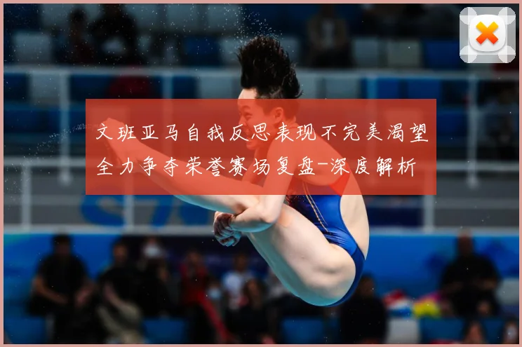 文班亚马自我反思表现不完美渴望全力争夺荣誉赛场复盘-深度解析