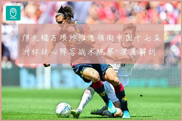 邝兆镭万项帅惟浩领衔中国十七亚洲杯核心阵容战术观察-深度解析