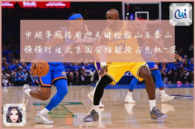 中超争冠格局迎关键检验山东泰山强强对话北京国安谁能抢占先机-深度解析