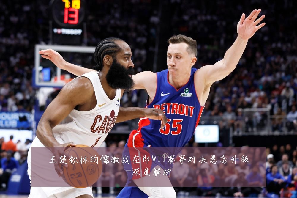 王楚钦林昀儒激战在即WTT赛事对决悬念升级-深度解析