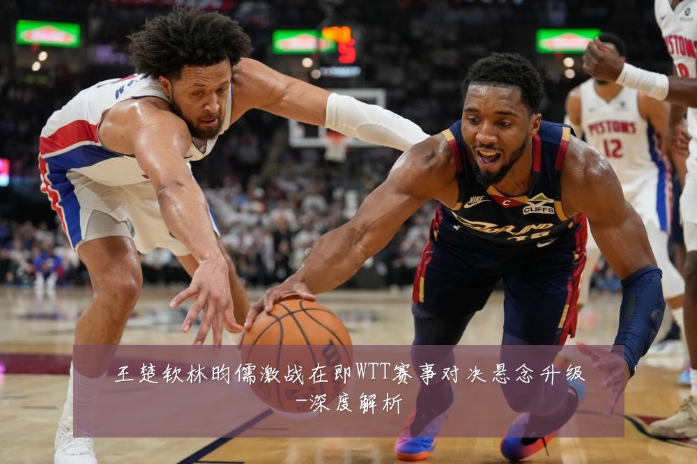 王楚钦林昀儒激战在即WTT赛事对决悬念升级-深度解析